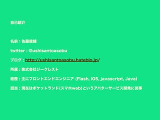 自己紹介
名前：佐藤俊輔
twitter : @ushisantoasobu
ブログ : http://ushisantoasobu.hateblo.jp/
所属 : 株式会社ジークレスト
経歴 : 主にフロントエンドエンジニア (Flash, iOS, javascript, Java）
担当 : 現在はポケットランド(スマホweb)というアバターサービス開発に従事
 