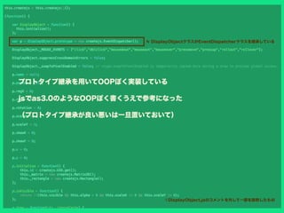 プロトタイプ継承を用いてOOPぽく実装している
jsでas3.0のようなOOPぽく書くうえで参考になった
（プロトタイプ継承が良い悪いは一旦置いておいて）
≒ DisplayObjectクラスがEventDispatcherクラスを継承している
※DisplayObject.jsのコメントを外して一部を抜粋したもの
 