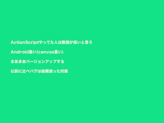 ActionScriptやってた人は敷居が低いと思う
Android重い(canvas重い)
まあまあバージョンアップする
以前に比べバグは結構減った印象
 