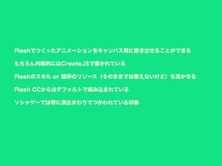 Flashでつくったアニメーションをキャンバス用に書き出せることができる
もちろん内部的にはCreateJSで書かれている
Flashのスキル or 既存のリソース（そのままでは使えないけど）を活かせる
Flash CCからはデフォルトで組み込まれている
ソシャゲーでは特に演出まわりでつかわれている印象
 
