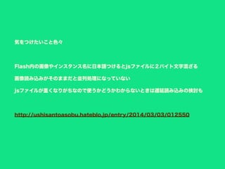 気をつけたいこと色々
Flash内の画像やインスタンス名に日本語つけるとjsファイルに２バイト文字混ざる
画像読み込みがそのままだと並列処理になっていない
jsファイルが重くなりがちなので使うかどうかわからないときは遅延読み込みの検討も
http://ushisantoasobu.hateblo.jp/entry/2014/03/03/012550
 