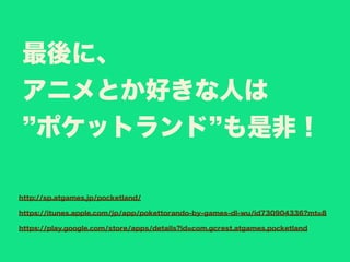 最後に、
アニメとか好きな人は
ポケットランド も是非！
http://sp.atgames.jp/pocketland/
https://itunes.apple.com/jp/app/pokettorando-by-games-dl-wu/id730904336?mt=8
https://play.google.com/store/apps/details?id=com.gcrest.atgames.pocketland
 