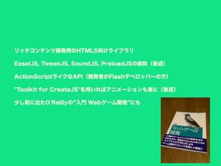 リッチコンテンツ開発用のHTML5向けライブラリ
EaselJS, TweenJS, SoundJS, PreloadJSの総称（後述）
ActionScriptライクなAPI（開発者がFlashデベロッパーの方）
"Toolkit for CreateJS"を用いればアニメーションも楽に（後述）
少し前に出たO'Reillyの 入門 Webゲーム開発 にも
 