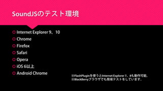 SoundJSのテスト環境
 Internet Explorer 9、10
 Chrome
 Firefox
 Safari
 Opera
 iOS 6以上
 Android Chrome
※FlashPluginを使うとInternet Explorer 7、8も動作可能。
※BlackBerryブラウザでも簡易テストをしています。
 