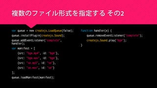 複数のファイル形式を指定する その2
var queue = new createjs.LoadQueue(false);
queue.installPlugin(createjs.Sound);
queue.addEventListener("complete",
handler);
var manifest = [
{src: "bgm.mp4", id: "bgm"},
{src: "bgm.wav", id: "bgm"},
{src: "se.mp3", id: "se"},
{src: "se.wav", id: "se"}
];
queue.loadManifest(manifest);
function handler(e) {
queue.removeEventListener("complete");
createjs.Sound.play("bgm");
}
 