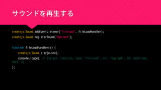 サウンドを再生する
createjs.Sound.addEventListener("fileload", fileLoadHandler);
createjs.Sound.registerSound("bgm.mp4");
function fileLoadHandler(e) {
createjs.Sound.play(e.src);
console.log(e); // {target: function, type: "fileload", src: "bgm.mp4", id: undefined,
data: 2}
};
 