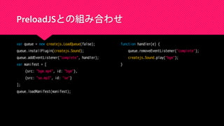 PreloadJSとの組み合わせ
var queue = new createjs.LoadQueue(false);
queue.installPlugin(createjs.Sound);
queue.addEventListener("complete", handler);
var manifest = [
{src: "bgm.mp4", id: "bgm"},
{src: "se.mp3", id: "se"}
];
queue.loadManifest(manifest);
function handler(e) {
queue.removeEventListener("complete");
createjs.Sound.play("bgm");
}
 