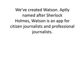 We’ve created Watson. Aptly
       named after Sherlock
   Holmes, Watson is an app for
citizen journalists and professional
             journalists.
 