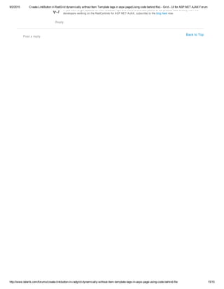 9/2/2015 Create LinkButton in RadGrid dynamically without Item Template tags in aspx page(Using code behind file) ­ Grid ­ UI for ASP.NET AJAX Forum
http://www.telerik.com/forums/create­linkbutton­in­radgrid­dynamically­without­item­template­tags­in­aspx­page­using­code­behind­file 15/15
Back to Top
Post a reply
If you want to get updates on new releases, tips and tricks and sneak peeks at our product labs directly from the
developers working on the RadControls for ASP.NET AJAX, subscribe to the blog feed now.ä
Reply
 