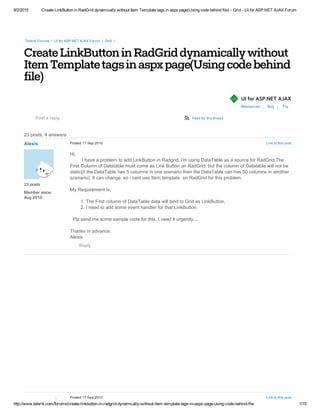 9/2/2015 Create LinkButton in RadGrid dynamically without Item Template tags in aspx page(Using code behind file) ­ Grid ­ UI for ASP.NET AJAX Forum
http://www.telerik.com/forums/create­linkbutton­in­radgrid­dynamically­without­item­template­tags­in­aspx­page­using­code­behind­file 1/15
CreateLinkButtoninRadGriddynamicallywithout
ItemTemplatetagsinaspxpage(Usingcodebehind
file)
Resources Buy Try
Telerik Forums  /  UI for ASP.NET AJAX Forum  /  Grid  /
 
23 posts, 4 answers
UI for ASP.NET AJAXñAJAX
Post a reply ø Feed for this thread
 
Alexis
23 posts
Member since:
Aug 2010
Link to this postPosted 17 Sep 2010
Hi,
         I have a problem to add LinkButton in Radgrid. i'm using DataTable as a source for RadGrid.The
First Column of Datatable must come as Link Button on RadGrid. but the column of Datatable will not be
static(if the DataTable has 5 columns in one scenario then the DataTable can has 50 columns in another
scenario). It can change. so i cant use Item template  on RadGrid for this problem. 
My Requirement is,
  1. The First column of DataTable data will bind to Grid as LinkButton.
  2. I need to add some event handler for that LinkButton.
   
  Plz send me some sample code for this. I need it urgently....
Thanks in advance.
Alexis
Reply
 
ANSWER
Link to this postPosted 17 Sep 2010
 