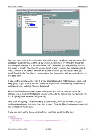 How to create a Listener                                                          Networking Tips




You need to supply just three pieces of information here: the global database name, that
database’s Oracle Home, and the SID by which it is identified. I’ve filled in this screen
shot using the example of a database called “HR”. However, you will probably find that
the screen is initially filled in with a whole bunch of stuff referring to a database called
“ORCL” (which is the default name of the starter database you tend to get when you
install Oracle in the first place). Just overtype that information with your own details, as
I’ve done here.

If you need to specify another non-8i or non-9i database, click [Add Database] again, and
keep going. If you make a mistake, select the appropriate tab containing the erroneous
database details, and click [Remove Database].

When everything is completed to your satisfaction, you need to make sure that the
changes you’ve made in this tool are actually written to the listener.ora configuration file.
So click [File] [Save Network Configuration].

Then click [File][Exit]. For some utterly bizarre reason, you’ll be asked to save your
configuration changes one more time, just in case. Click the [Save] option when prompted,
and the tool will finally close.

If you now open up the listener.ora text file, you’ll see something like this:

LISTENER =
  (DESCRIPTION =
    (ADDRESS = (PROTOCOL = TCP)(HOST = britten)(PORT = 1521))
  )



Copyright © Howard Rogers 2002             3/24/2002                                 Page 10 of 14
 