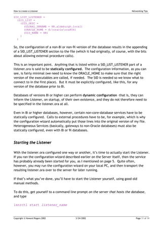 How to create a Listener                                                          Networking Tips

SID_LIST_LISTENER =
  (SID_LIST =
    (SID_DESC =
      (GLOBAL_DBNAME = HR.aldeburgh.local)
      (ORACLE_HOME = d:oracleora806)
      (SID_NAME = HR)
    )
  )


So, the configuration of a non-8i or non-9i version of the database results in the appending
of a SID_LIST_LISTENER section to the file (which it had originally, of course, with the bits
about allowing external procedure calls).

This is an important point. Anything that is listed within a SID_LIST_LISTENER part of a
listener.ora is said to be statically configured. The configuration information, as you can
see, is fairly minimal (we need to know the ORACLE_HOME to make sure that the right
version of the executables are called, if needed. The SID is needed so we know what to
connect to in the first place). But it must be explicitly configured, like this, for any
version of the database prior to 8i.

Databases of versions 8i or higher can perform dynamic configuration –that is, they can
inform the Listener, on startup, of their own existence, and they do not therefore need to
be specified in the listener.ora at all.

Even in 8i or higher databases, however, certain non-core-database services have to be
statically configured. Calls to external procedures have to be, for example, which is why
the configuration wizard automatically put those lines into the original version of my file.
Heterogeneous Services (basically, gateways to non-Oracle databases) must also be
statically configured, even with 8i or 9i databases.


Starting the Listener

With the listener.ora configured one way or another, it’s time to actually start the Listener.
If you ran the configuration wizard described earlier on the Server itself, then the service
has probably already been started for you, as I mentioned on page 5. Quite often,
however, you may run the configuration wizard on your local PC, and then transport the
resulting listener.ora over to the server for later running.

If that’s what you’ve done, you’ll have to start the Listener yourself, using good old
manual methods.

To do this, get yourself to a command line prompt on the server that hosts the database,
and type

lsnrctl start listener_name



Copyright © Howard Rogers 2002             3/24/2002                                 Page 11 of 14
 