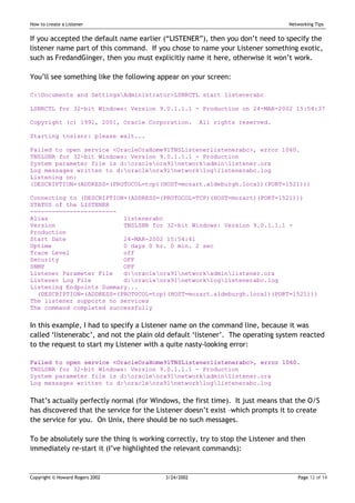 How to create a Listener                                                         Networking Tips


If you accepted the default name earlier (“LISTENER”), then you don’t need to specify the
listener name part of this command. If you chose to name your Listener something exotic,
such as FredandGinger, then you must explicitly name it here, otherwise it won’t work.

You’ll see something like the following appear on your screen:

C:Documents and SettingsAdministrator>LSNRCTL start listenerabc

LSNRCTL for 32-bit Windows: Version 9.0.1.1.1 - Production on 24-MAR-2002 15:54:37

Copyright (c) 1991, 2001, Oracle Corporation.         All rights reserved.

Starting tnslsnr: please wait...

Failed to open service <OracleOraHome91TNSListenerlistenerabc>, error 1060.
TNSLSNR for 32-bit Windows: Version 9.0.1.1.1 - Production
System parameter file is d:oracleora91networkadminlistener.ora
Log messages written to d:oracleora91networkloglistenerabc.log
Listening on:
(DESCRIPTION=(ADDRESS=(PROTOCOL=tcp)(HOST=mozart.aldeburgh.local)(PORT=1521)))

Connecting to (DESCRIPTION=(ADDRESS=(PROTOCOL=TCP)(HOST=mozart)(PORT=1521)))
STATUS of the LISTENER
------------------------
Alias                     listenerabc
Version                   TNSLSNR for 32-bit Windows: Version 9.0.1.1.1 -
Production
Start Date                24-MAR-2002 15:54:41
Uptime                    0 days 0 hr. 0 min. 2 sec
Trace Level               off
Security                  OFF
SNMP                      OFF
Listener Parameter File   d:oracleora91networkadminlistener.ora
Listener Log File         d:oracleora91networkloglistenerabc.log
Listening Endpoints Summary...
  (DESCRIPTION=(ADDRESS=(PROTOCOL=tcp)(HOST=mozart.aldeburgh.local)(PORT=1521)))
The listener supports no services
The command completed successfully


In this example, I had to specify a Listener name on the command line, because it was
called ‘listenerabc’, and not the plain old default ‘listener’. The operating system reacted
to the request to start my Listener with a quite nasty-looking error:

Failed to open service <OracleOraHome91TNSListenerlistenerabc>, error 1060.
TNSLSNR for 32-bit Windows: Version 9.0.1.1.1 - Production
System parameter file is d:oracleora91networkadminlistener.ora
Log messages written to d:oracleora91networkloglistenerabc.log


That’s actually perfectly normal (for Windows, the first time). It just means that the O/S
has discovered that the service for the Listener doesn’t exist –which prompts it to create
the service for you. On Unix, there should be no such messages.

To be absolutely sure the thing is working correctly, try to stop the Listener and then
immediately re-start it (I’ve highlighted the relevant commands):


Copyright © Howard Rogers 2002            3/24/2002                                 Page 12 of 14
 