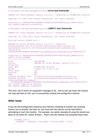 How to create a Listener                                                       Networking Tips


C:Documents and SettingsAdministrator>lsnrctl stop listenerabc

LSNRCTL for 32-bit Windows: Version 9.0.1.1.1 - Production on 24-MAR-2002 16:02:51

Copyright (c) 1991, 2001, Oracle Corporation.        All rights reserved.

Connecting to (DESCRIPTION=(ADDRESS=(PROTOCOL=TCP)(HOST=mozart)(PORT=1521)))
The command completed successfully

C:Documents and SettingsAdministrator>LSNRCTL start listenerabc

LSNRCTL for 32-bit Windows: Version 9.0.1.1.1 - Production on 24-MAR-2002 16:02:56

Copyright (c) 1991, 2001, Oracle Corporation.        All rights reserved.

Starting tnslsnr: please wait...

TNSLSNR for 32-bit Windows: Version 9.0.1.1.1 - Production
System parameter file is d:oracleora91networkadminlistener.ora
Log messages written to d:oracleora91networkloglistenerabc.log
Listening on:
(DESCRIPTION=(ADDRESS=(PROTOCOL=tcp)(HOST=mozart.aldeburgh.local)(PORT=1521)))

Connecting to (DESCRIPTION=(ADDRESS=(PROTOCOL=TCP)(HOST=mozart)(PORT=1521)))
STATUS of the LISTENER
------------------------
Alias                     listenerabc
Version                   TNSLSNR for 32-bit Windows: Version 9.0.1.1.1 -
Production
Start Date                24-MAR-2002 16:02:59
Uptime                    0 days 0 hr. 0 min. 2 sec
Trace Level               off
Security                  OFF
SNMP                      OFF
Listener Parameter File   d:oracleora91networkadminlistener.ora
Listener Log File         d:oracleora91networkloglistenerabc.log
Listening Endpoints Summary...
  (DESCRIPTION=(ADDRESS=(PROTOCOL=tcp)(HOST=mozart.aldeburgh.local)(PORT=1521)))
The listener supports no services
The command completed successfully


This time, you’ll notice no unpleasant messages at all. And so now you know the Listener
can stop and start at will, you’ve successfully created and configured a Listener.


Other Issues

If you use the Configuration wizard on one machine intending to transfer the resulting
listener.ora to another one later on, you must edit the listener.ora by hand before
attempting to start the Listener. For example, my earlier example of using the wizard was
done on my client PC, called ‘Britten’, That’s why the listener.ora contained these lines:

         (ADDRESS_LIST =
           (ADDRESS = (PROTOCOL = TCP)(HOST = britten)(PORT = 1521))
         )




Copyright © Howard Rogers 2002           3/24/2002                                Page 13 of 14
 