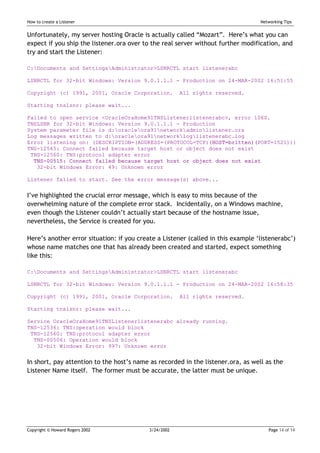 How to create a Listener                                                          Networking Tips


Unfortunately, my server hosting Oracle is actually called “Mozart”. Here’s what you can
expect if you ship the listener.ora over to the real server without further modification, and
try and start the Listener:

C:Documents and SettingsAdministrator>LSNRCTL start listenerabc

LSNRCTL for 32-bit Windows: Version 9.0.1.1.1 - Production on 24-MAR-2002 16:51:55

Copyright (c) 1991, 2001, Oracle Corporation.          All rights reserved.

Starting tnslsnr: please wait...

Failed to open service <OracleOraHome91TNSListenerlistenerabc>, error 1060.
TNSLSNR for 32-bit Windows: Version 9.0.1.1.1 - Production
System parameter file is d:oracleora91networkadminlistener.ora
Log messages written to d:oracleora91networkloglistenerabc.log
Error listening on: (DESCRIPTION=(ADDRESS=(PROTOCOL=TCP)(HOST=britten)(PORT=1521)))
TNS-12545: Connect failed because target host or object does not exist
 TNS-12560: TNS:protocol adapter error
  TNS-00515: Connect failed because target host or object does not exist
   32-bit Windows Error: 49: Unknown error

Listener failed to start. See the error message(s) above...


I’ve highlighted the crucial error message, which is easy to miss because of the
overwhelming nature of the complete error stack. Incidentally, on a Windows machine,
even though the Listener couldn’t actually start because of the hostname issue,
nevertheless, the Service is created for you.

Here’s another error situation: if you create a Listener (called in this example ‘listenerabc’)
whose name matches one that has already been created and started, expect something
like this:

C:Documents and SettingsAdministrator>LSNRCTL start listenerabc

LSNRCTL for 32-bit Windows: Version 9.0.1.1.1 - Production on 24-MAR-2002 16:58:35

Copyright (c) 1991, 2001, Oracle Corporation.          All rights reserved.

Starting tnslsnr: please wait...

Service OracleOraHome91TNSListenerlistenerabc already running.
TNS-12536: TNS:operation would block
 TNS-12560: TNS:protocol adapter error
  TNS-00506: Operation would block
   32-bit Windows Error: 997: Unknown error


In short, pay attention to the host’s name as recorded in the listener.ora, as well as the
Listener Name itself. The former must be accurate, the latter must be unique.




Copyright © Howard Rogers 2002             3/24/2002                                 Page 14 of 14
 