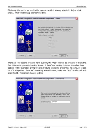 How to create a Listener                                                           Networking Tips


Obviously, the option we need is the top one, which is already selected. So just click
[Next]. That will bring up a screen like this:




There are four options available here, but only the “Add” one will be available if this is the
first Listener to be created on the Server. If there’s an existing Listener, the other three
options will be available, giving you the ability to change its properties, its name, or to get
rid of it altogether. Since we’re creating a new Listener, make sure “Add” is selected, and
click [Next]. The screen changes to this:




Copyright © Howard Rogers 2002             3/24/2002                                    Page 2 of 14
 