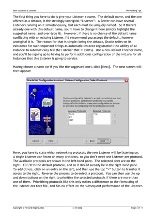 How to create a Listener                                                         Networking Tips


The first thing you have to do is give your Listener a name. The default name, and the one
offered as a default, is the strikingly unoriginal “Listener”. A Server can have several
Listeners running on it simultaneously, but each must be uniquely named. So if there’s
already one with this default name, you’ll have to change it here (simply highlight the
suggested name, and over-type it). However, if there is no chance of the default name
conflicting with an existing Listener, I’d recommend you accept the default, however
unoriginal it is. The reason for that is simple: being the default, Oracle relies on its
existamce for such important things as automatic Instance registration (the ability of an
Instance to automatically tell the Listener that it exists). Use a non-default Listener name,
and you’ll be signing up to having to perform additional configuration of the init.ora for all
Instances that this Listener is going to service.

Having chosen a name (or if you like the suggested one), click [Next]. The next screen will
then appear:




Here, you have to state which networking protocols the new Listener will be listening on.
A single Listener can listen on many protocols, so you don’t need one Listener per protocol.
The available protocols are shown in the left-hand pane. The selected ones are on the
right. TCP/IP is the default protocol, and so it should already be in the right-hand pane.
To add others, click on an entry on the left, and then use the top “>” button to transfer it
across to the right. Reverse the process to de-select a protocol. You can then use the up
and down buttons on the right to prioritise the selected protocols if there are more than
one of them. Prioritising protocols like this only makes a difference to the formatting of
the listener.ora text file, and has no effect on the subsequent performance of the Listener.




Copyright © Howard Rogers 2002            3/24/2002                                   Page 3 of 14
 