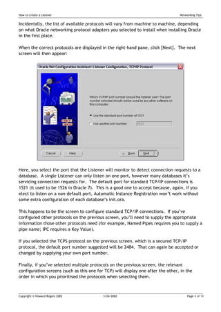 How to create a Listener                                                          Networking Tips


Incidentally, the list of available protocols will vary from machine to machine, depending
on what Oracle networking protocol adapters you selected to install when installing Oracle
in the first place.

When the correct protocols are displayed in the right-hand pane, click [Next]. The next
screen will then appear:




Here, you select the port that the Listener will monitor to detect connection requests to a
database. A single Listener can only listen on one port, however many databases it’s
servicing connection requests for. The default port for standard TCP/IP connections is
1521 (it used to be 1526 in Oracle 7). This is a good one to accept because, again, if you
elect to listen on a non-default port, Automatic Instance Registration won’t work without
some extra configuration of each database’s init.ora.

This happens to be the screen to configure standard TCP/IP connections. If you’ve
configured other protocols on the previous screen, you’ll need to supply the appropriate
information those other protocols need (for example, Named Pipes requires you to supply a
pipe name; IPC requires a Key Value).

If you selected the TCPS protocol on the previous screen, which is a secured TCP/IP
protocol, the default port number suggested will be 2484. That can again be accepted or
changed by supplying your own port number.

Finally, if you’ve selected multiple protocols on the previous screen, the relevant
configuration screens (such as this one for TCP) will display one after the other, in the
order in which you prioritised the protocols when selecting them.



Copyright © Howard Rogers 2002             3/24/2002                                   Page 4 of 14
 