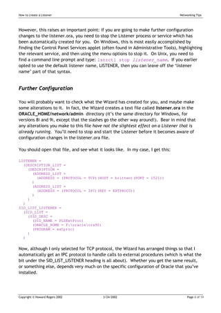 How to create a Listener                                                          Networking Tips




However, this raises an important point: if you are going to make further configuration
changes to the listener.ora, you need to stop the Listener process or service which has
been automatically created for you. On Windows, this is most easily accomplished by
finding the Control Panel Services applet (often found in Administrative Tools), highlighting
the relevant service, and then using the menu options to stop it. On Unix, you need to
find a command line prompt and type: lsnrctl stop listener_name. If you earlier
opted to use the default listener name, LISTENER, then you can leave off the ‘listener
name’ part of that syntax.


Further Configuration

You will probably want to check what the Wizard has created for you, and maybe make
some alterations to it. In fact, the Wizard creates a text file called listener.ora in the
ORACLE_HOME/network/admin directory (it’s the same directory for Windows, for
versions 8i and 9i, except that the slashes go the other way around!). Bear in mind that
any alterations you make to this file have not the slightest effect on a Listener that is
already running. You’ll need to stop and start the Listener before it becomes aware of
configuration changes in the listener.ora file.

You should open that file, and see what it looks like. In my case, I get this:

LISTENER =
  (DESCRIPTION_LIST =
    (DESCRIPTION =
      (ADDRESS_LIST =
        (ADDRESS = (PROTOCOL = TCP)(HOST = britten)(PORT = 1521))
      )
      (ADDRESS_LIST =
        (ADDRESS = (PROTOCOL = IPC)(KEY = EXTPROC0))
      )
    )
  )
SID_LIST_LISTENER =
  (SID_LIST =
    (SID_DESC =
      (SID_NAME = PLSExtProc)
      (ORACLE_HOME = F:oracleora90)
      (PROGRAM = extproc)
    )
  )


Now, although I only selected for TCP protocol, the Wizard has arranged things so that I
automatically get an IPC protocol to handle calls to external procedures (which is what the
bit under the SID_LIST_LISTENER heading is all about). Whether you get the same result,
or something else, depends very much on the specific configuration of Oracle that you’ve
installed.




Copyright © Howard Rogers 2002             3/24/2002                                   Page 6 of 14
 