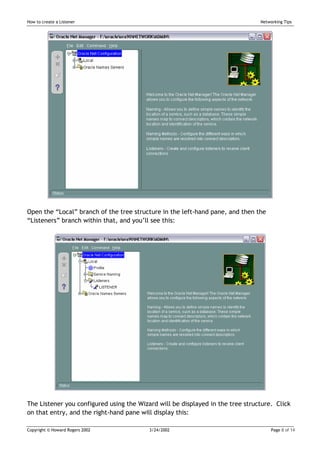 How to create a Listener                                                        Networking Tips




Open the “Local” branch of the tree structure in the left-hand pane, and then the
“Listeners” branch within that, and you’ll see this:




The Listener you configured using the Wizard will be displayed in the tree structure. Click
on that entry, and the right-hand pane will display this:

Copyright © Howard Rogers 2002            3/24/2002                                  Page 8 of 14
 