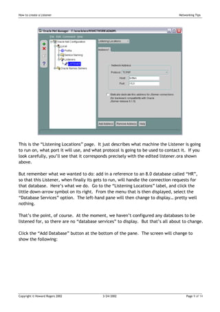How to create a Listener                                                          Networking Tips




This is the “Listening Locations” page. It just describes what machine the Listener is going
to run on, what port it will use, and what protocol is going to be used to contact it. If you
look carefully, you’ll see that it corresponds precisely with the edited listener.ora shown
above.

But remember what we wanted to do: add in a reference to an 8.0 database called “HR”,
so that this Listener, when finally its gets to run, will handle the connection requests for
that database. Here’s what we do. Go to the “Listening Locations” label, and click the
little down-arrow symbol on its right. From the menu that is then displayed, select the
“Database Services” option. The left-hand pane will then change to display… pretty well
nothing.

That’s the point, of course. At the moment, we haven’t configured any databases to be
listened for, so there are no “database services” to display. But that’s all about to change.

Click the “Add Database” button at the bottom of the pane. The screen will change to
show the following:




Copyright © Howard Rogers 2002             3/24/2002                                   Page 9 of 14
 