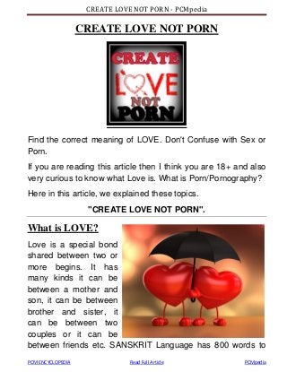 CREATE LOVE NOT PORN - PCMpedia
PCM ENCYCLOPEDIA Read Full Article PCMpedia
CREATE LOVE NOT PORN
Find the correct meaning of LOVE. Don't Confuse with Sex or
Porn.
If you are reading this article then I think you are 18+ and also
very curious to know what Love is. What is Porn/Pornography?
Here in this article, we explained these topics.
"CREATE LOVE NOT PORN".
What is LOVE?
Love is a special bond
shared between two or
more begins. It has
many kinds it can be
between a mother and
son, it can be between
brother and sister, it
can be between two
couples or it can be
between friends etc. SANSKRIT Language has 800 words to
 