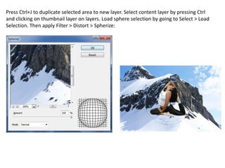 Press Ctrl+J to duplicate selected area to new layer. Select content layer by pressing Ctrl
and clicking on thumbnail layer on layers. Load sphere selection by going to Select > Load
Selection. Then apply Filter > Distort > Spherize:
 