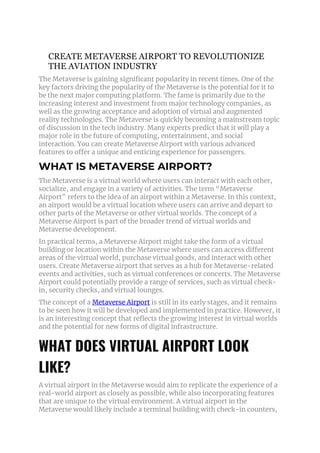 CREATE METAVERSE AIRPORT TO REVOLUTIONIZE
THE AVIATION INDUSTRY
The Metaverse is gaining significant popularity in recent times. One of the
key factors driving the popularity of the Metaverse is the potential for it to
be the next major computing platform. The fame is primarily due to the
increasing interest and investment from major technology companies, as
well as the growing acceptance and adoption of virtual and augmented
reality technologies. The Metaverse is quickly becoming a mainstream topic
of discussion in the tech industry. Many experts predict that it will play a
major role in the future of computing, entertainment, and social
interaction. You can create Metaverse Airport with various advanced
features to offer a unique and enticing experience for passengers.
WHAT IS METAVERSE AIRPORT?
The Metaverse is a virtual world where users can interact with each other,
socialize, and engage in a variety of activities. The term “Metaverse
Airport” refers to the idea of an airport within a Metaverse. In this context,
an airport would be a virtual location where users can arrive and depart to
other parts of the Metaverse or other virtual worlds. The concept of a
Metaverse Airport is part of the broader trend of virtual worlds and
Metaverse development.
In practical terms, a Metaverse Airport might take the form of a virtual
building or location within the Metaverse where users can access different
areas of the virtual world, purchase virtual goods, and interact with other
users. Create Metaverse airport that serves as a hub for Metaverse-related
events and activities, such as virtual conferences or concerts. The Metaverse
Airport could potentially provide a range of services, such as virtual check-
in, security checks, and virtual lounges.
The concept of a Metaverse Airport is still in its early stages, and it remains
to be seen how it will be developed and implemented in practice. However, it
is an interesting concept that reflects the growing interest in virtual worlds
and the potential for new forms of digital infrastructure.
WHAT DOES VIRTUAL AIRPORT LOOK
LIKE?
A virtual airport in the Metaverse would aim to replicate the experience of a
real-world airport as closely as possible, while also incorporating features
that are unique to the virtual environment. A virtual airport in the
Metaverse would likely include a terminal building with check-in counters,
 