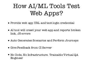 How AI/ML Tools Test
Web Apps?
•Provide web app URL and test login credential
•AI tool will crawl your web app and reports broken
link, JS errors
•Auto Generates Scenarios and Perform Journeys
•Give Feedback from CI Server
•No Code, No Infrastructure. Trainable Virtual QA
Engineer
 