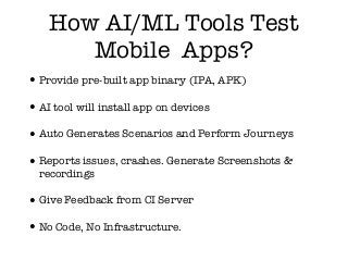 How AI/ML Tools Test
Mobile Apps?
•Provide pre-built app binary (IPA, APK)
•AI tool will install app on devices
•Auto Generates Scenarios and Perform Journeys
•Reports issues, crashes. Generate Screenshots &
recordings
•Give Feedback from CI Server
•No Code, No Infrastructure.
 