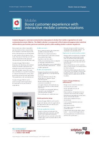 Mobile:
Boost customer experience with
interactive mobile communications
Scriptura Engage is a customer communication management solution that enables organizations to make
communications more effective. The Mobile solution is a component of the Scriptura Engage product suite that
will transform your business processes and drive growth, while enabling a better customer experience.
Scriptura Engage | Solution brief | Mobile Reach. Connect. Engage.
More information?
Visit www.scripturaengage.com
or call 0032 3 425 40 00
Scriptura Engage is a software solution of Inventive Designers | © 2015. All rights reserved.
Enable your users
•	View communications, like statements
and bills, online and offline
•	Drill down to a single transaction
•	Get multiple views of the same data by
using charts, lists, tables
•	Experience real-time data
•	A full personalized experience, adapted
to language and preferences
•	Provide information to your organization
using input fields, check boxes … in your
mobile application
Enable your organization
•	Design interactive and personalized
mobile applications, no programming
necessary
•	Track user behavior and use this
information to improve future
communications
•	Retrieve information from your
customers or workforce
•	Use native features of mobile devices,
like GPS and camera, to offer a better
experience
•	Use mobile as an integrated delivery
channel in your multichannel
communications strategy
•	Push notifications to mobile devices
Mobile application design
Scriptura Engage Mobile can be used to
design and deploy customer applications
and applications that are used by your
internal organization.
Customer applications include:
•	Dynamic interactive statements for
banking where the customer can drill
down to an individual transaction
•	Onboarding of new customers where the
mobile app is used to provide data to the
organization
•	Dynamic interactive bills for telecom
companies where usage statistics are
visualized in an attractive chart
Application for mobile workers include:
•	Medical staff in hospitals can complete
pre-filled reports and consult visuals
from the patient while visiting them
•	Construction workers who need to fill
out safety reports and document them
with pictures
•	Sales representatives on the road who
want to create instant, on-demand offers
for their customers
•	Insurance claims assessors who need
to go onsite to investigate claims made
by policy holders. They can complete
damage reports, add pictures and GPS
locations.
Scriptura Engage Mobile key
differentiators
•	Design in one central environment
•	Use both off- and online
•	Server side follow-up on all
communication
•	Make mobile an integral part of your
customer communications strategy
•	Multichannel management: print, web,
email, social media, mobile...
•	100% open standards: fits any
environment
•	Can be used by business users, no
programming
•	Multi-level security
•	360° degree view on customer
communications
•	Capture data using input fields, check
boxes … in your mobile applications
•	Use native features of mobile devices
camera, GPS, gyroscope, ...
More people are online using tablets
and smartphones than using desktop
PCs or laptops. Customers expect that
their communications can be delivered
to and viewed on these devices. Even
more, they expect that they can interact
with the statements, bills and other
communications you provide them with.
Scriptura Engage Mobile allows
designing and deploying personalized
interactive mobile experiences that
integrate into your line of business. You
can offer multiple views of the same
data, drill down to a specific transaction
or capture information by using check
boxes, drop down lists and input fields.
This guarantees a rich user experience.
Scriptura Engage Mobile can be
used to design mobile applications
for customers or for your internal
organization.
A preview of mobile output
 