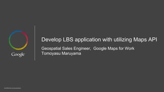 Confidential and proprietary
Develop LBS application with utilizing Maps API
Geospatial Sales Engineer, Google Maps for Work
Tomoyasu Maruyama
 