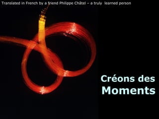 Créons des  Moments Translated in French by a friend Philippe Châtel – a truly  learned person  
