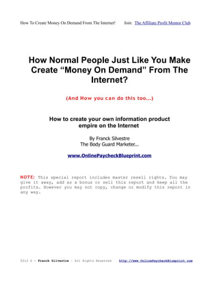 How To Create Money On Demand From The Internet!     Join: The Affiliate Profit Mentor Club




    How Normal People Just Like You Make
    Create “Money On Demand” From The
                 Internet?

                       (And H o w you c a n do thi s too...)



              How to create your own information product
                        empire on the Internet

                                  By Franck Silvestre
                              The Body Guard Marketer...

                        www.OnlinePaycheckBlueprint.com



N O T E: This special report includes master resell rights. You may
give it away, add as a bonus or sell this report and keep all the
profits. However you may not copy, change or modify this report in
any way.




2012 © - Franck Silvestre – All Rights Reserved    http://www.OnlinePaycheckBlueprint.com
 