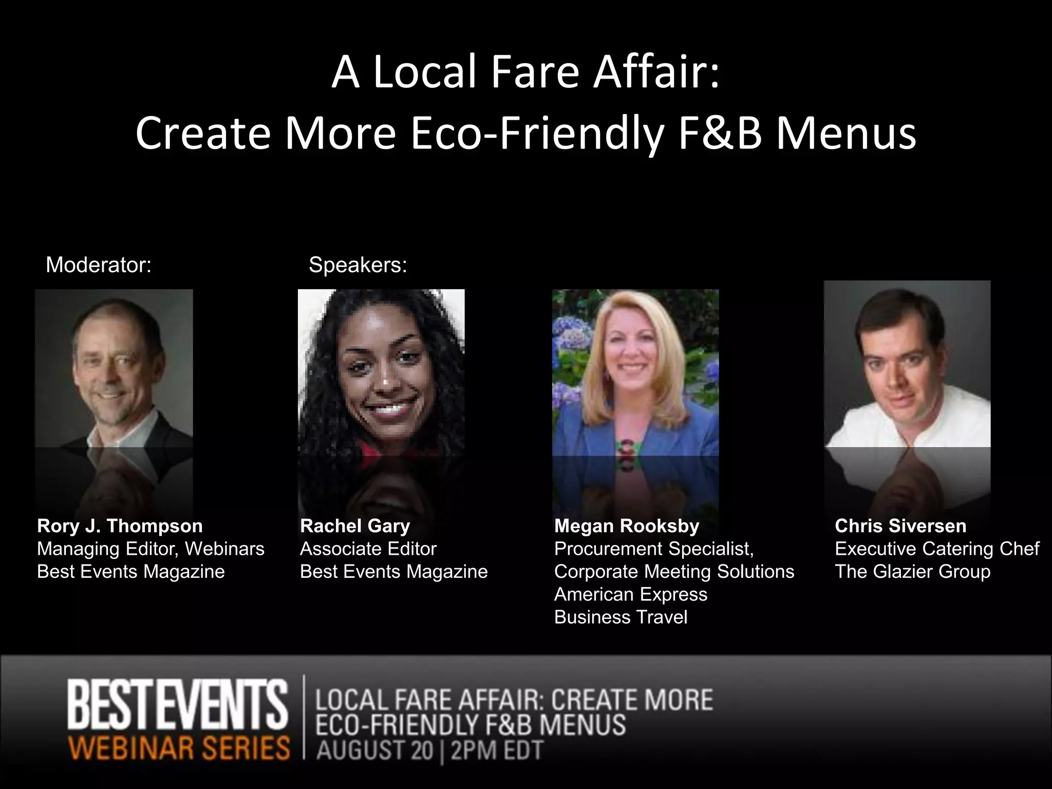 A Local Fare Affair:
          Create More Eco-Friendly F&B Menus

Moderator:                  Speakers:




Rory J. Thompson            Rachel Gary            Megan Rooksby                 Chris Siversen
Managing Editor, Webinars   Associate Editor       Procurement Specialist,       Executive Catering Chef
Best Events Magazine        Best Events Magazine   Corporate Meeting Solutions   The Glazier Group
                                                   American Express
                                                   Business Travel
 