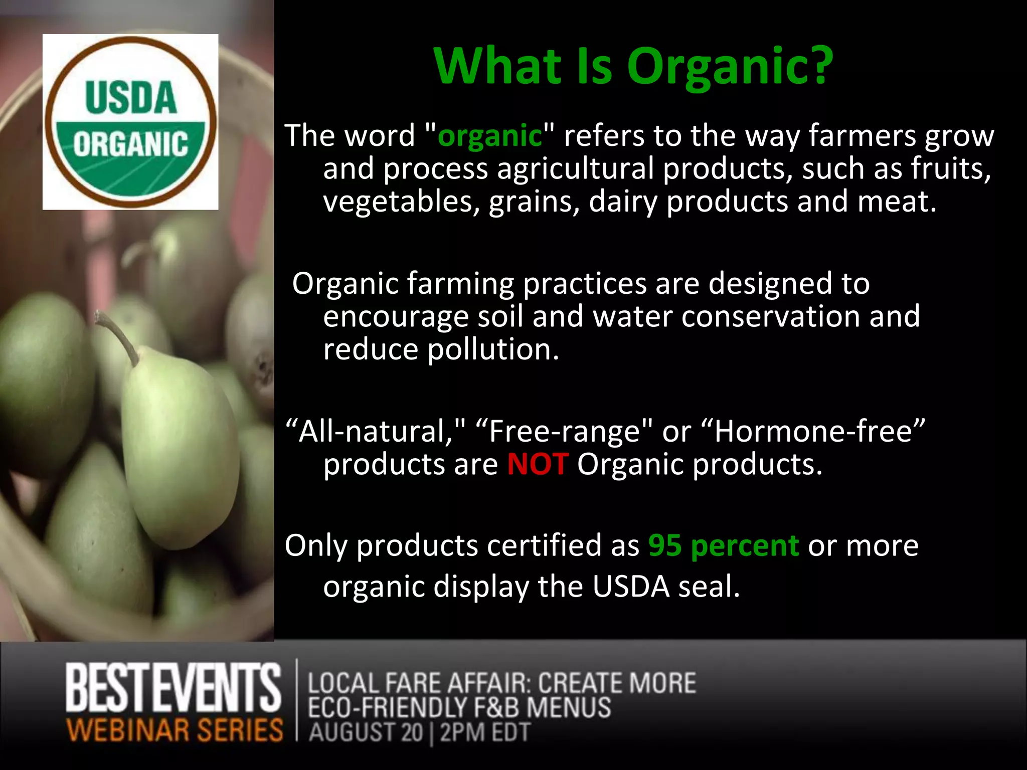 What Is Organic?
The word "organic" refers to the way farmers grow
  and process agricultural products, such as fruits,
  vegetables, grains, dairy products and meat.

Organic farming practices are designed to
  encourage soil and water conservation and
  reduce pollution.

“All-natural," “Free-range" or “Hormone-free”
   products are NOT Organic products.

Only products certified as 95 percent or more
  organic display the USDA seal.
 