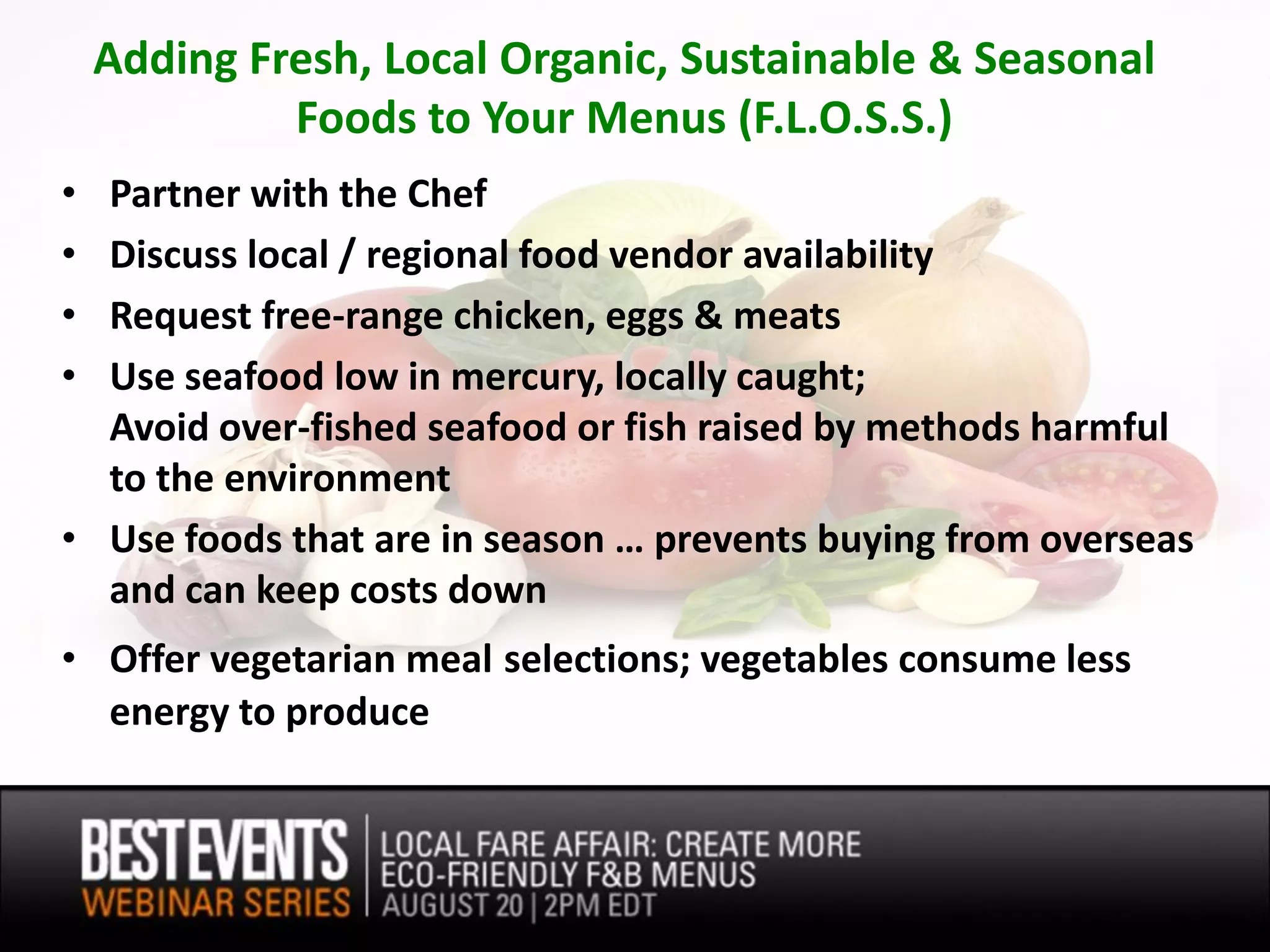 Adding Fresh, Local Organic, Sustainable & Seasonal
             Foods to Your Menus (F.L.O.S.S.)
• Partner with the Chef
• Discuss local / regional food vendor availability
• Request free-range chicken, eggs & meats
• Use seafood low in mercury, locally caught;
  Avoid over-fished seafood or fish raised by methods harmful
  to the environment
• Use foods that are in season … prevents buying from overseas
  and can keep costs down
• Offer vegetarian meal selections; vegetables consume less
  energy to produce
 