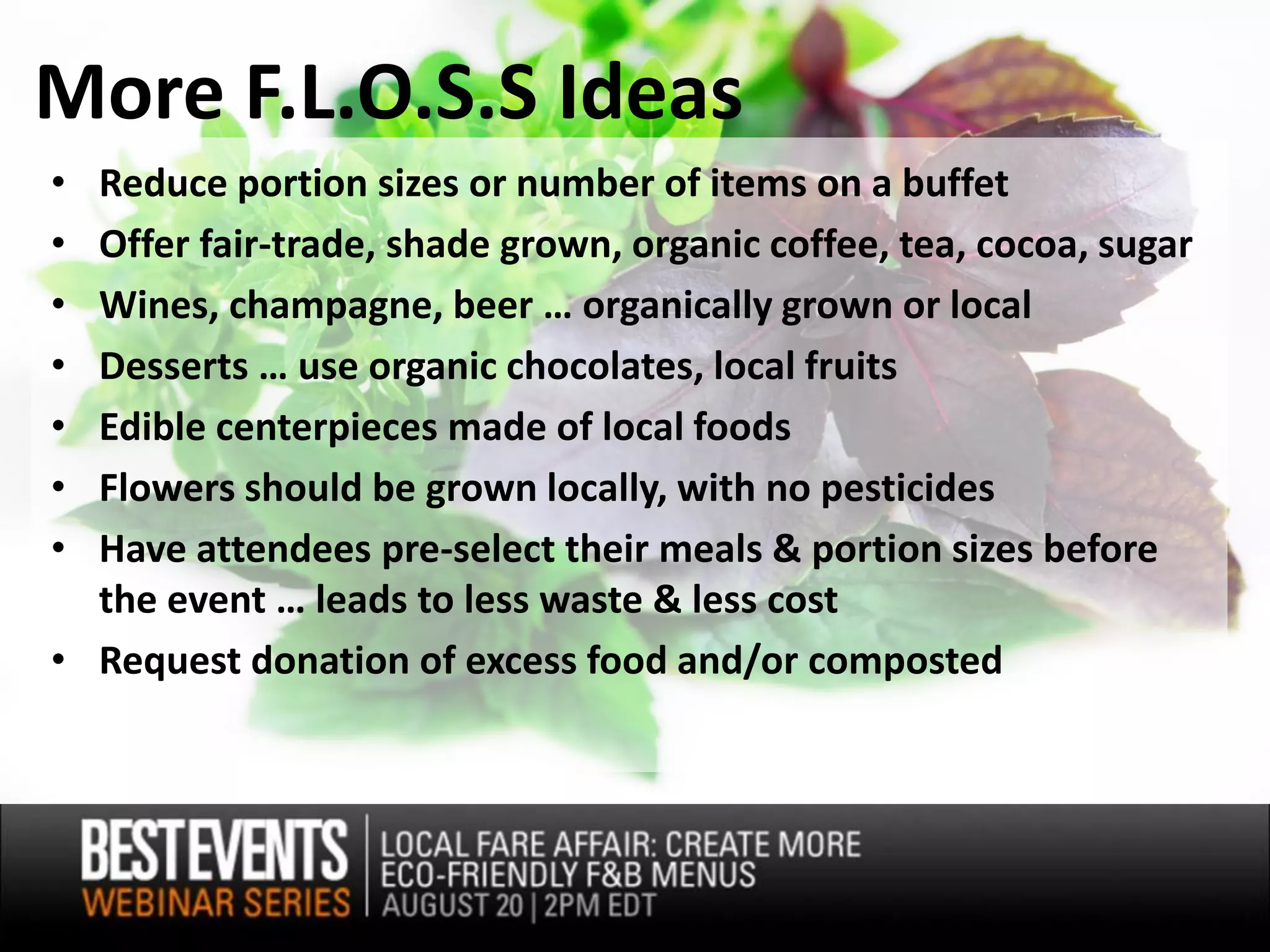 More F.L.O.S.S Ideas
• Reduce portion sizes or number of items on a buffet
• Offer fair-trade, shade grown, organic coffee, tea, cocoa, sugar
• Wines, champagne, beer … organically grown or local
• Desserts … use organic chocolates, local fruits
• Edible centerpieces made of local foods
• Flowers should be grown locally, with no pesticides
• Have attendees pre-select their meals & portion sizes before
  the event … leads to less waste & less cost
• Request donation of excess food and/or composted
 