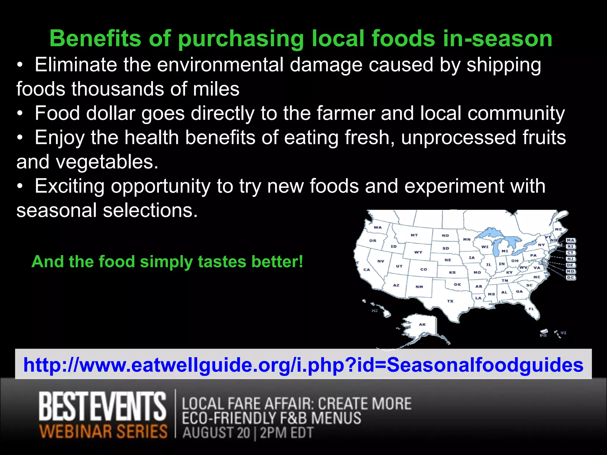 Benefits of purchasing local foods in-season
• Eliminate the environmental damage caused by shipping
foods thousands of miles
• Food dollar goes directly to the farmer and local community
• Enjoy the health benefits of eating fresh, unprocessed fruits
and vegetables.
• Exciting opportunity to try new foods and experiment with
seasonal selections.

 And the food simply tastes better!




http://www.eatwellguide.org/i.php?id=Seasonalfoodguides
 