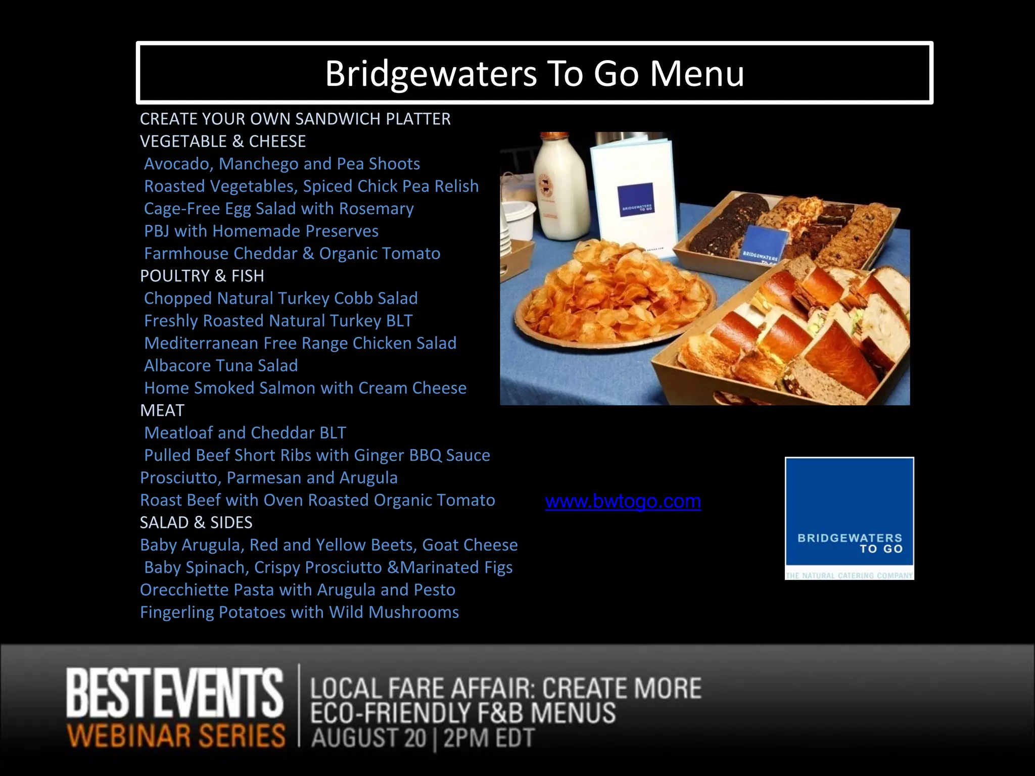Bridgewaters To Go Menu
CREATE YOUR OWN SANDWICH PLATTER
VEGETABLE & CHEESE
Avocado, Manchego and Pea Shoots
Roasted Vegetables, Spiced Chick Pea Relish
Cage-Free Egg Salad with Rosemary
PBJ with Homemade Preserves
Farmhouse Cheddar & Organic Tomato
POULTRY & FISH
Chopped Natural Turkey Cobb Salad
Freshly Roasted Natural Turkey BLT
Mediterranean Free Range Chicken Salad
Albacore Tuna Salad
Home Smoked Salmon with Cream Cheese
MEAT
Meatloaf and Cheddar BLT
Pulled Beef Short Ribs with Ginger BBQ Sauce
Prosciutto, Parmesan and Arugula
Roast Beef with Oven Roasted Organic Tomato       www.bwtogo.com
SALAD & SIDES
Baby Arugula, Red and Yellow Beets, Goat Cheese
Baby Spinach, Crispy Prosciutto &Marinated Figs
Orecchiette Pasta with Arugula and Pesto
Fingerling Potatoes with Wild Mushrooms
 