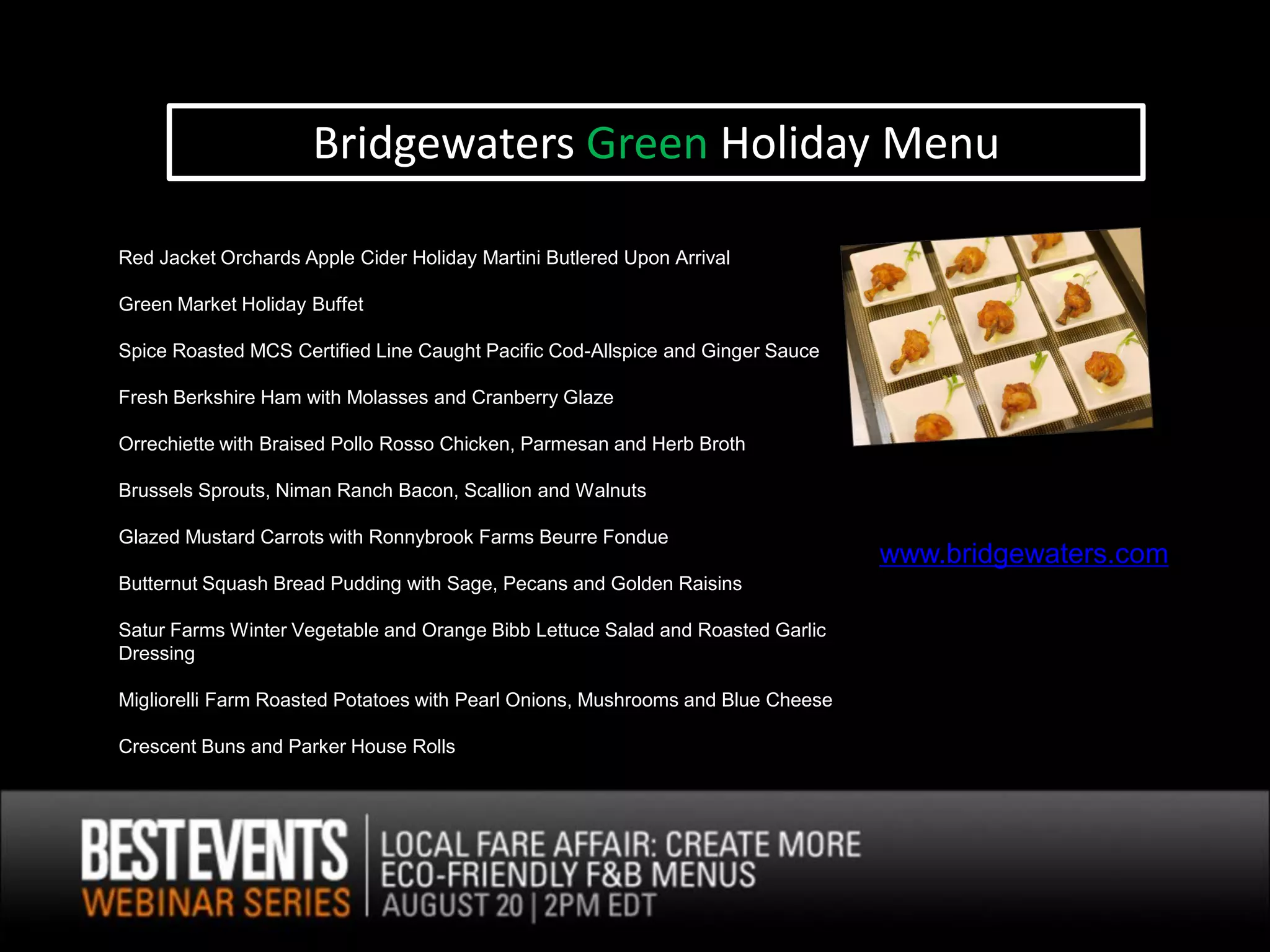 Bridgewaters Green Holiday Menu

Red Jacket Orchards Apple Cider Holiday Martini Butlered Upon Arrival

Green Market Holiday Buffet

Spice Roasted MCS Certified Line Caught Pacific Cod-Allspice and Ginger Sauce

Fresh Berkshire Ham with Molasses and Cranberry Glaze

Orrechiette with Braised Pollo Rosso Chicken, Parmesan and Herb Broth

Brussels Sprouts, Niman Ranch Bacon, Scallion and Walnuts

Glazed Mustard Carrots with Ronnybrook Farms Beurre Fondue
                                                                                 wwww.bridgewaters.com
Butternut Squash Bread Pudding with Sage, Pecans and Golden Raisins

Satur Farms Winter Vegetable and Orange Bibb Lettuce Salad and Roasted Garlic
Dressing

Migliorelli Farm Roasted Potatoes with Pearl Onions, Mushrooms and Blue Cheese

Crescent Buns and Parker House Rolls
 