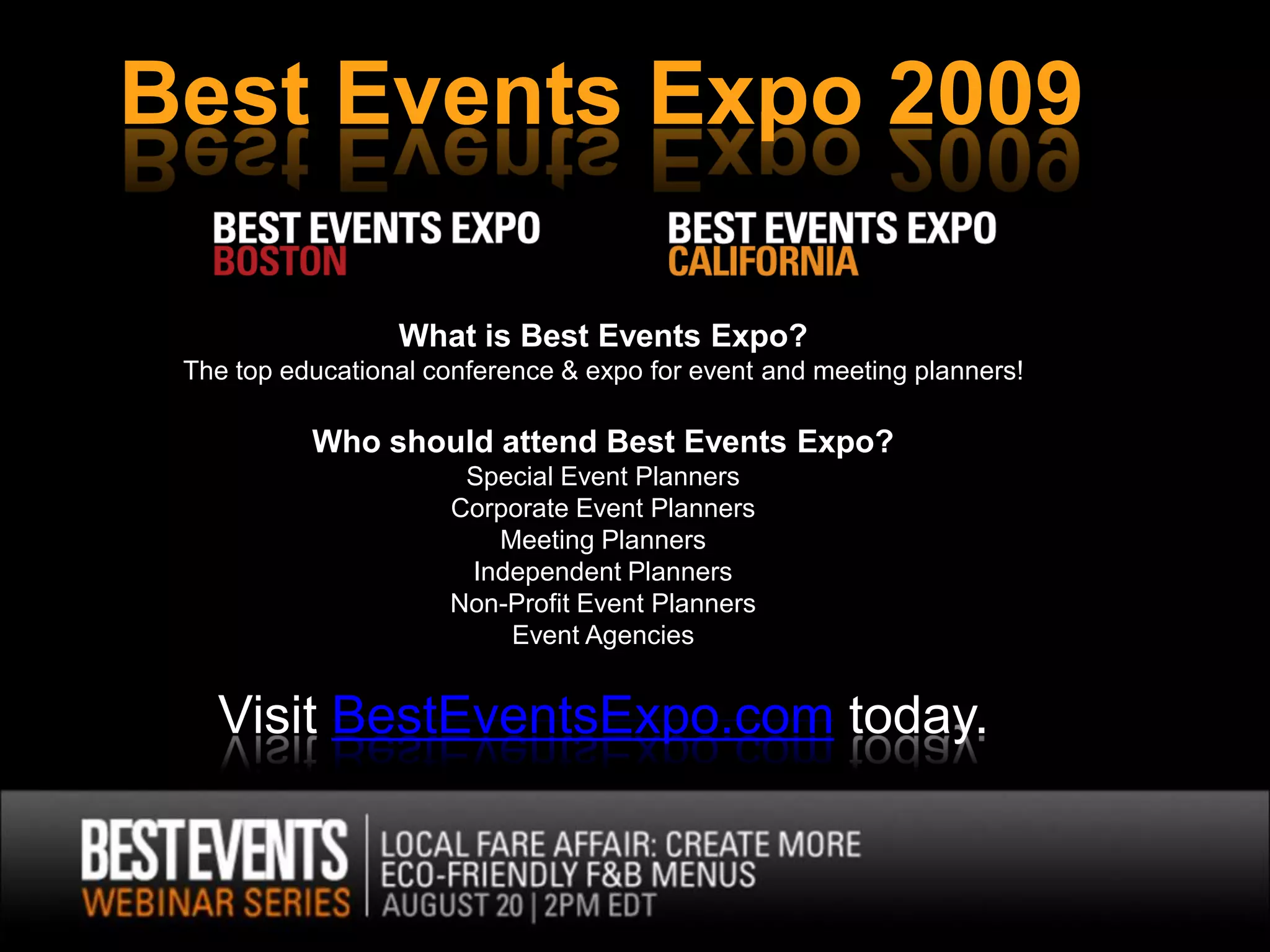 Best Events Expo 2009

                  What is Best Events Expo?
 The top educational conference & expo for event and meeting planners!

           Who should attend Best Events Expo?
                       Special Event Planners
                      Corporate Event Planners
                         Meeting Planners
                       Independent Planners
                      Non-Profit Event Planners
                          Event Agencies


   Visit BestEventsExpo.com today.
 