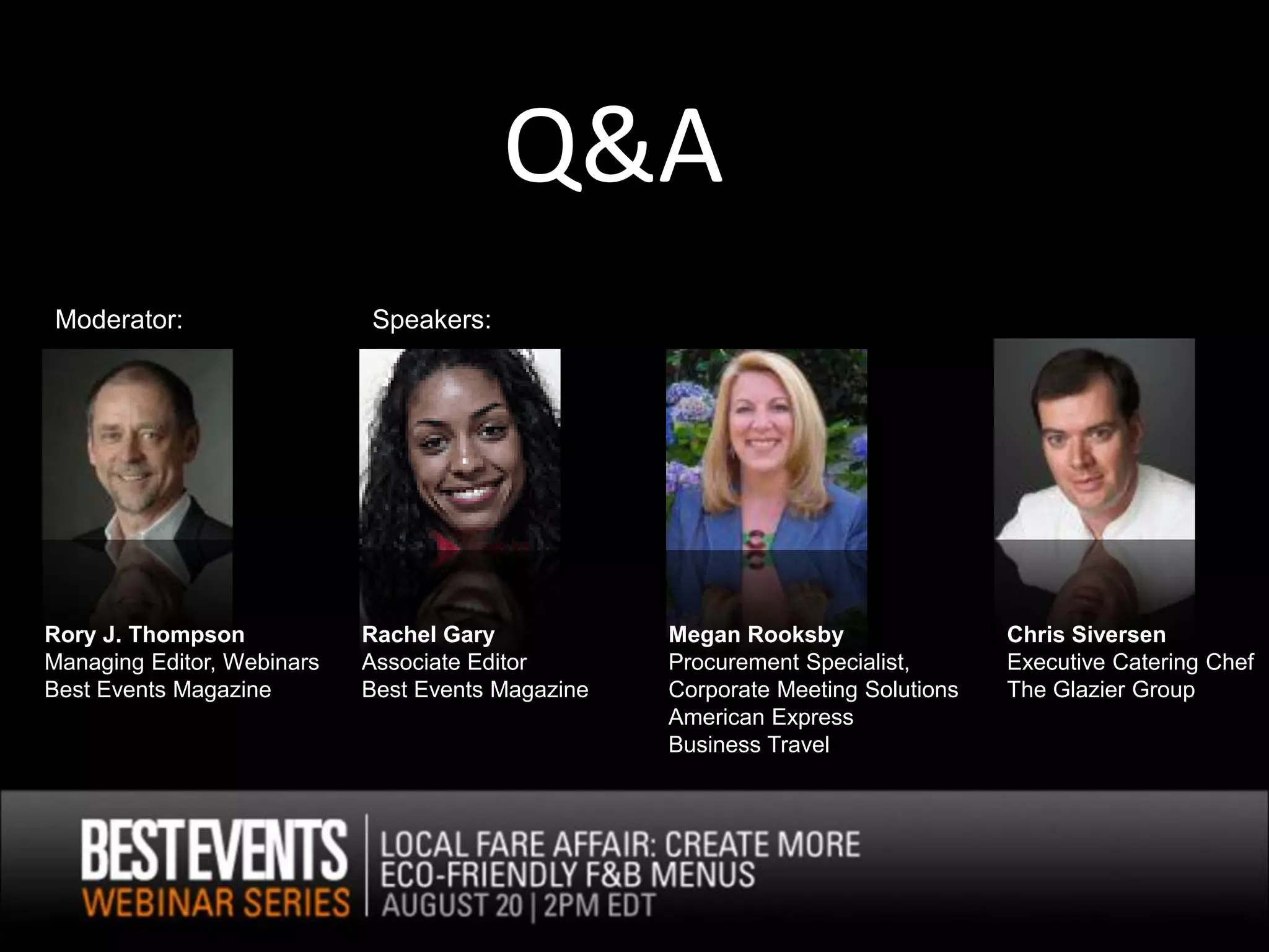 Q&A
Moderator:                  Speakers:




Rory J. Thompson            Rachel Gary            Megan Rooksby                 Chris Siversen
Managing Editor, Webinars   Associate Editor       Procurement Specialist,       Executive Catering Chef
Best Events Magazine        Best Events Magazine   Corporate Meeting Solutions   The Glazier Group
                                                   American Express
                                                   Business Travel
 