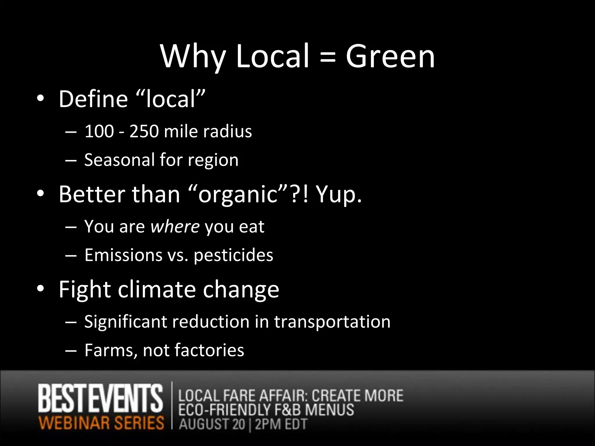 Why Local = Green
• Define “local”
  – 100 - 250 mile radius
  – Seasonal for region
• Better than “organic”?! Yup.
  – You are where you eat
  – Emissions vs. pesticides
• Fight climate change
  – Significant reduction in transportation
  – Farms, not factories
 
