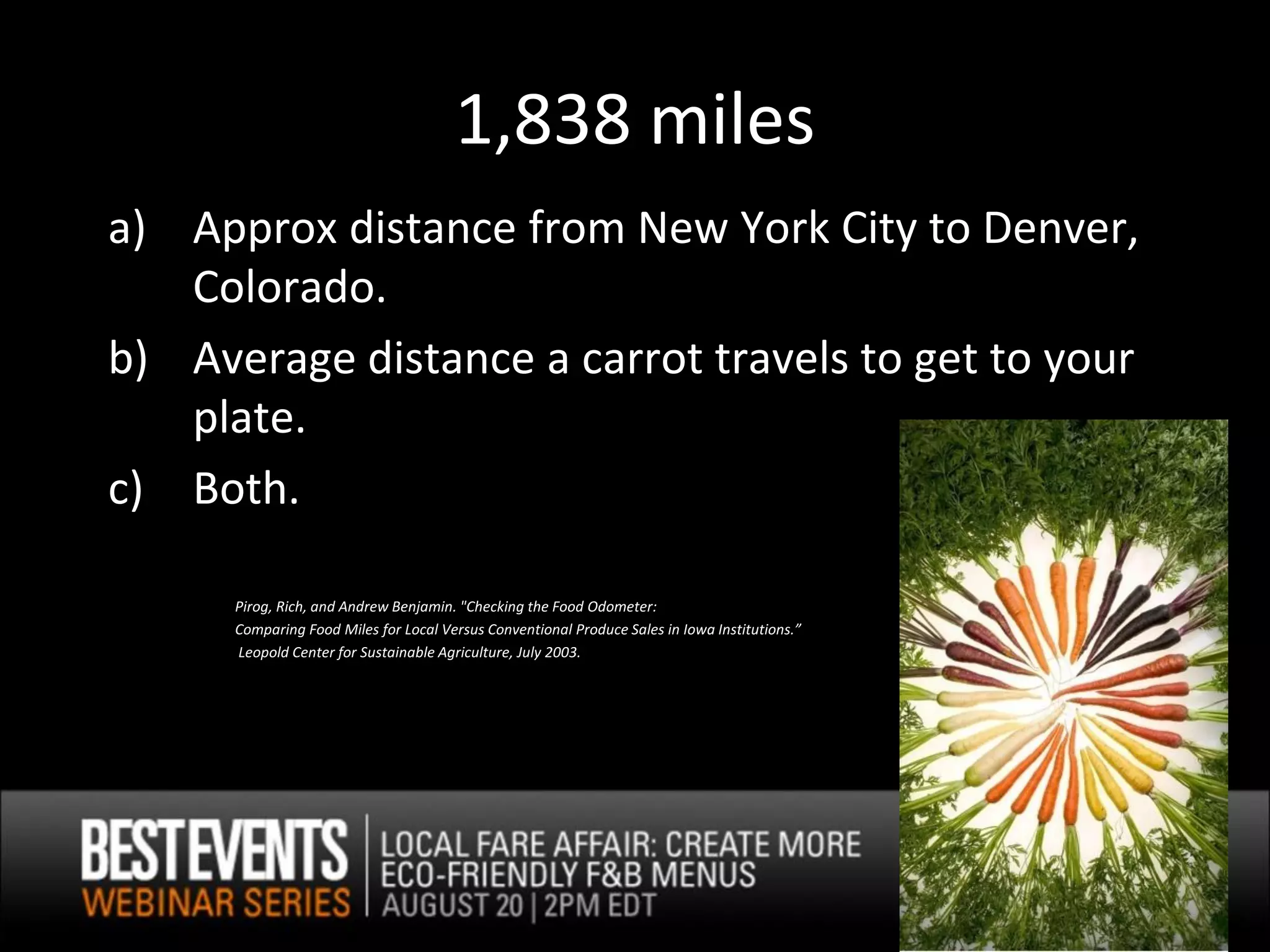 1,838 miles
a) Approx distance from New York City to Denver,
   Colorado.
b) Average distance a carrot travels to get to your
   plate.
c) Both.

      Pirog, Rich, and Andrew Benjamin. "Checking the Food Odometer:
      Comparing Food Miles for Local Versus Conventional Produce Sales in Iowa Institutions.”
      Leopold Center for Sustainable Agriculture, July 2003.
 
