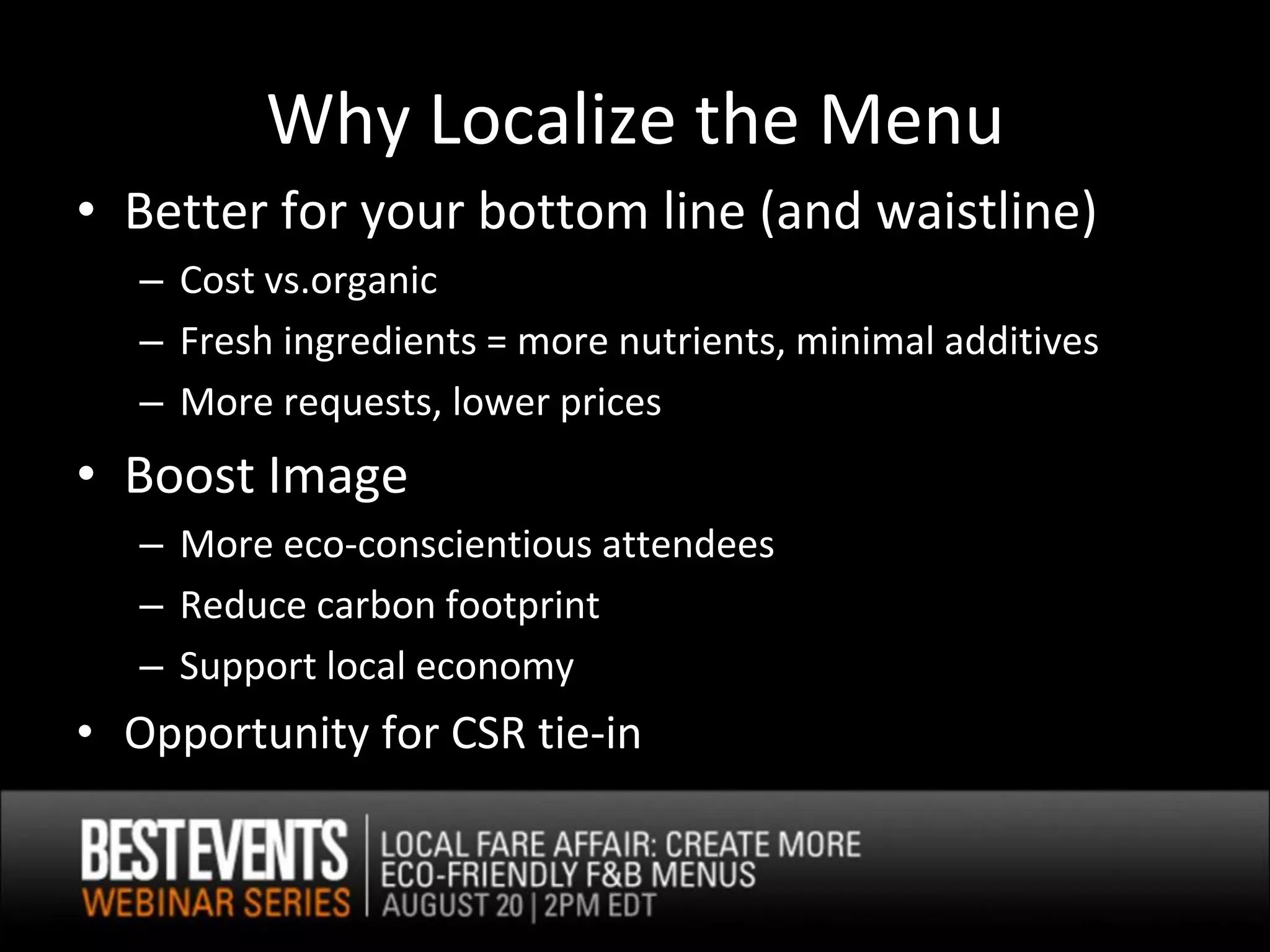 Why Localize the Menu
• Better for your bottom line (and waistline)
   – Cost vs.organic
   – Fresh ingredients = more nutrients, minimal additives
   – More requests, lower prices
• Boost Image
   – More eco-conscientious attendees
   – Reduce carbon footprint
   – Support local economy
• Opportunity for CSR tie-in
 