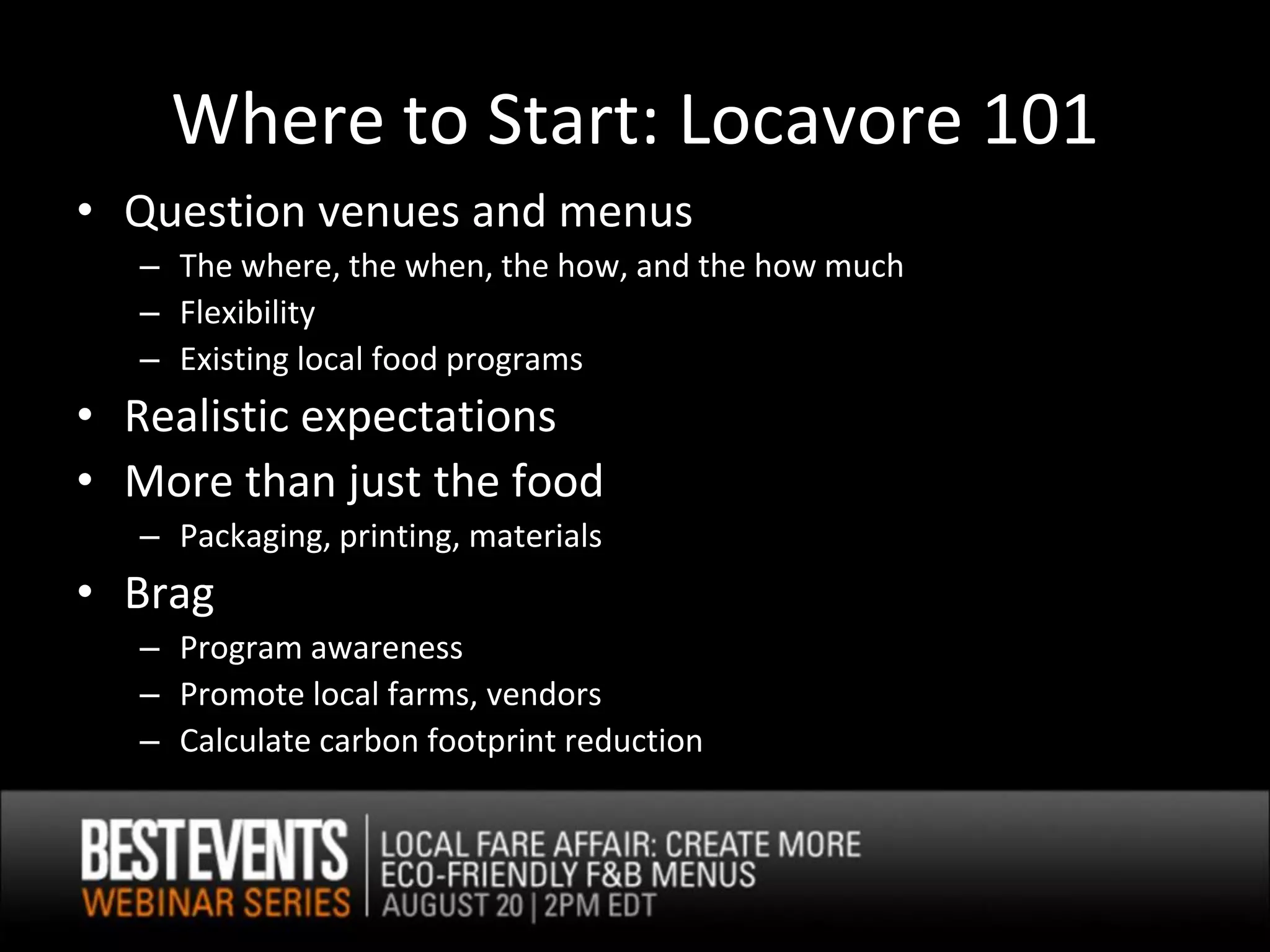 Where to Start: Locavore 101
• Question venues and menus
   – The where, the when, the how, and the how much
   – Flexibility
   – Existing local food programs
• Realistic expectations
• More than just the food
   – Packaging, printing, materials
• Brag
   – Program awareness
   – Promote local farms, vendors
   – Calculate carbon footprint reduction
 