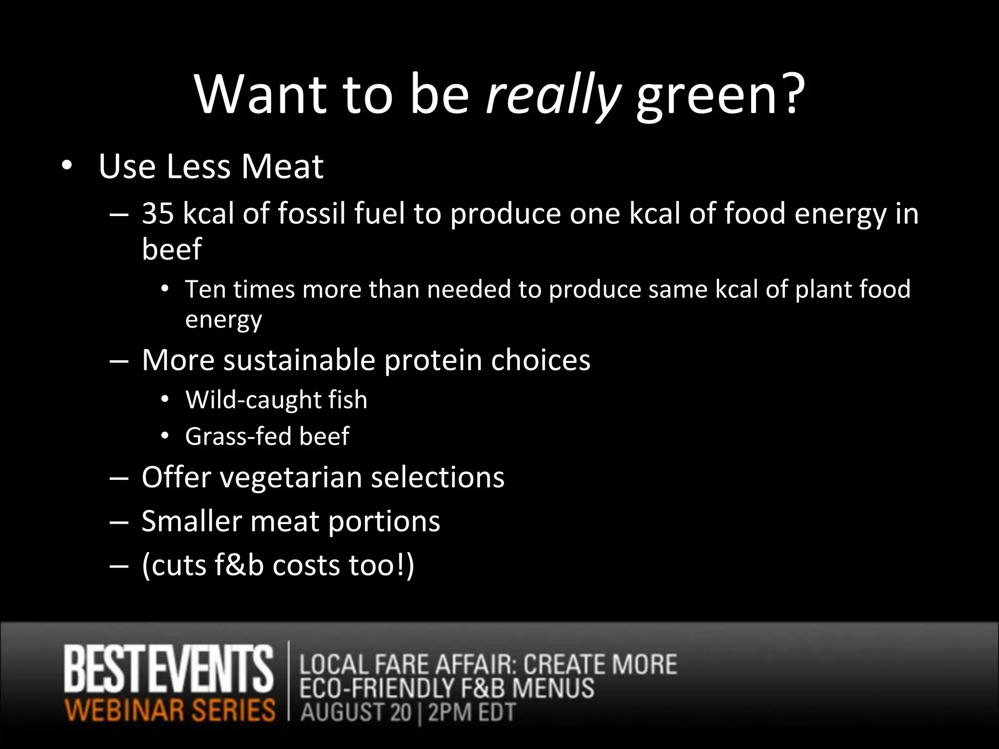 Want to be really green?
• Use Less Meat
  – 35 kcal of fossil fuel to produce one kcal of food energy in
    beef
     • Ten times more than needed to produce same kcal of plant food
       energy
  – More sustainable protein choices
     • Wild-caught fish
     • Grass-fed beef
  – Offer vegetarian selections
  – Smaller meat portions
  – (cuts f&b costs too!)
 