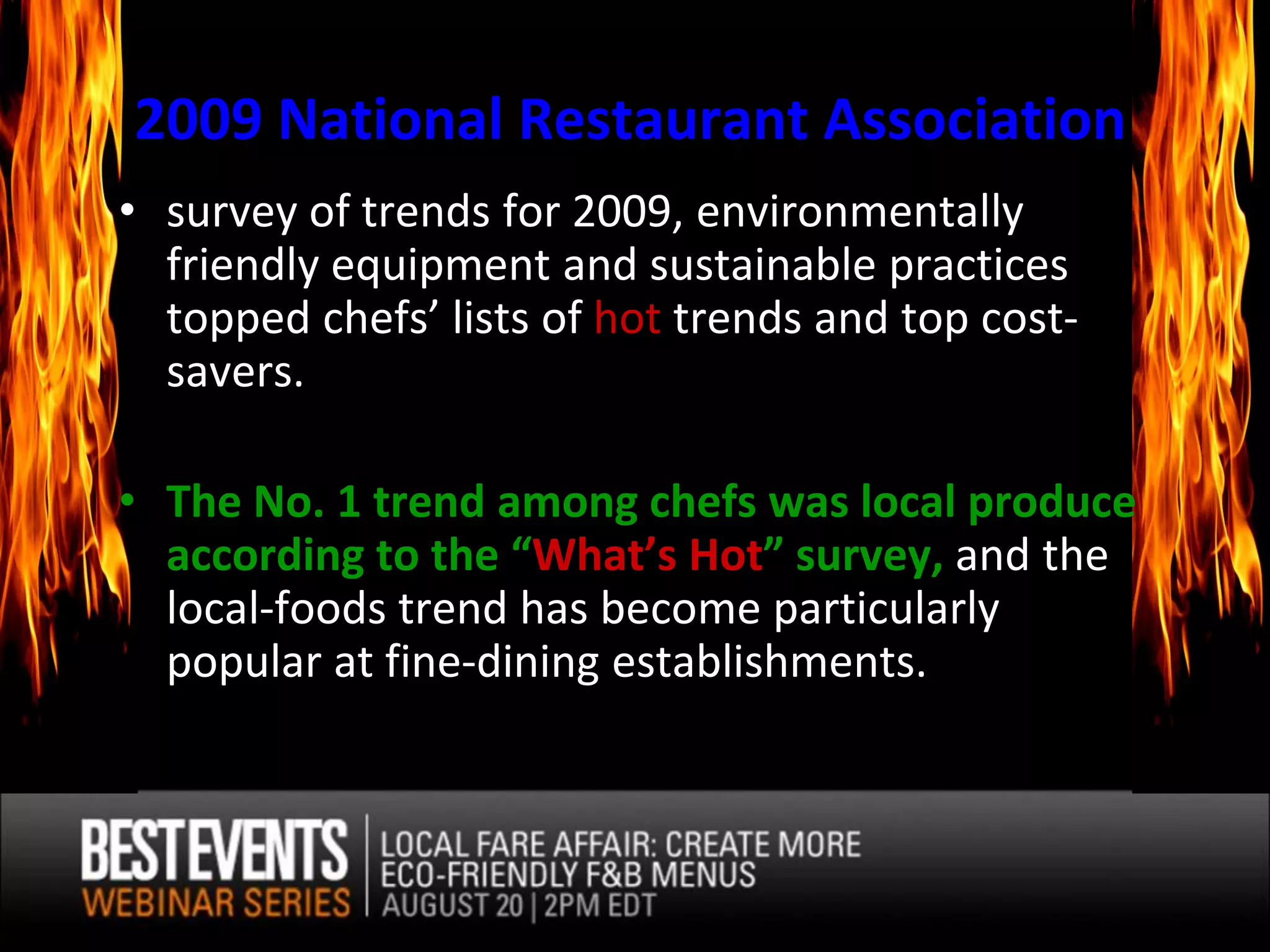 2009 National Restaurant Association
• survey of trends for 2009, environmentally
  friendly equipment and sustainable practices
  topped chefs’ lists of hot trends and top cost-
  savers.

• The No. 1 trend among chefs was local produce
  according to the “What’s Hot” survey, and the
  local-foods trend has become particularly
  popular at fine-dining establishments.
 