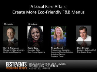 A Local Fare Affair:
          Create More Eco-Friendly F&B Menus

Moderator:                  Speakers:




Rory J. Thompson            Rachel Gary            Megan Rooksby                 Chris Siversen
Managing Editor, Webinars   Associate Editor       Procurement Specialist,       Executive Catering Chef
Best Events Magazine        Best Events Magazine   Corporate Meeting Solutions   The Glazier Group
                                                   American Express
                                                   Business Travel
 